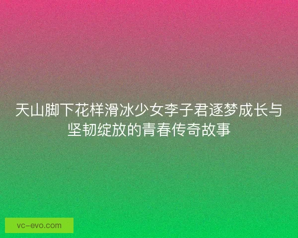 天山脚下花样滑冰少女李子君逐梦成长与坚韧绽放的青春传奇故事