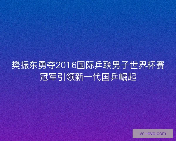 樊振东勇夺2016国际乒联男子世界杯赛冠军引领新一代国乒崛起
